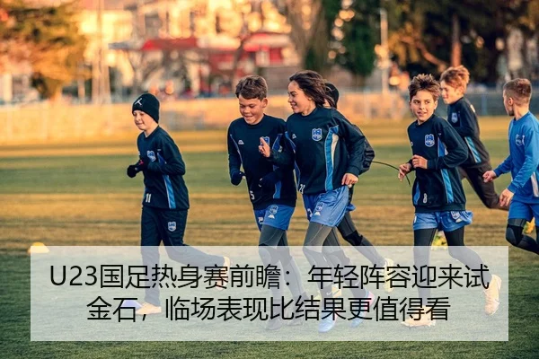 U23国足热身赛前瞻：年轻阵容迎来试金石，临场表现比结果更值得看